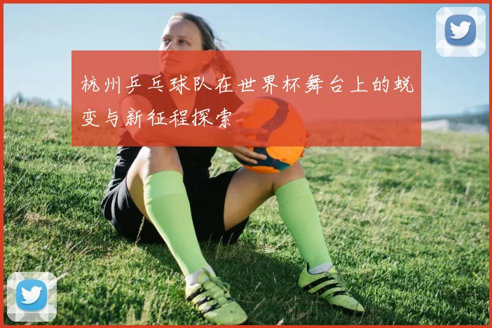 杭州乒乓球队在世界杯舞台上的蜕变与新征程探索