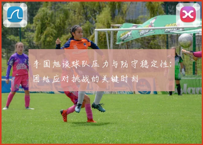 李国旭谈球队压力与防守稳定性：团结应对挑战的关键时刻