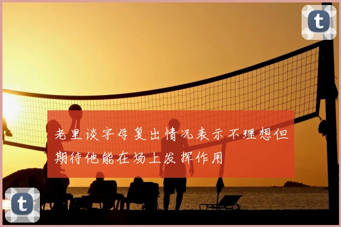 老里谈字母复出情况表示不理想但期待他能在场上发挥作用