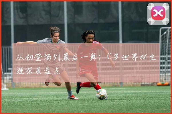 从初登场到最后一舞：C罗世界杯生涯深度盘点
