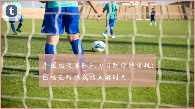 李国旭谈球队压力与防守稳定性：团结应对挑战的关键时刻
