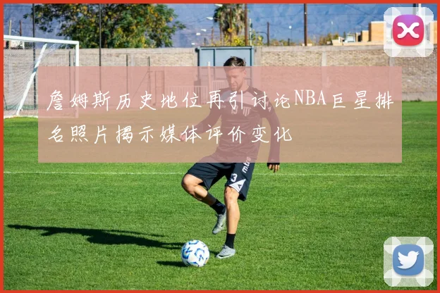 詹姆斯历史地位再引讨论NBA巨星排名照片揭示媒体评价变化
