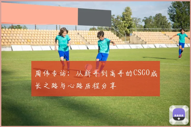 周伟专访：从新手到高手的CSGO成长之路与心路历程分享