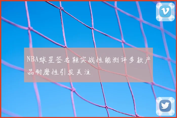 NBA球星签名鞋实战性能测评多款产品耐磨性引发关注