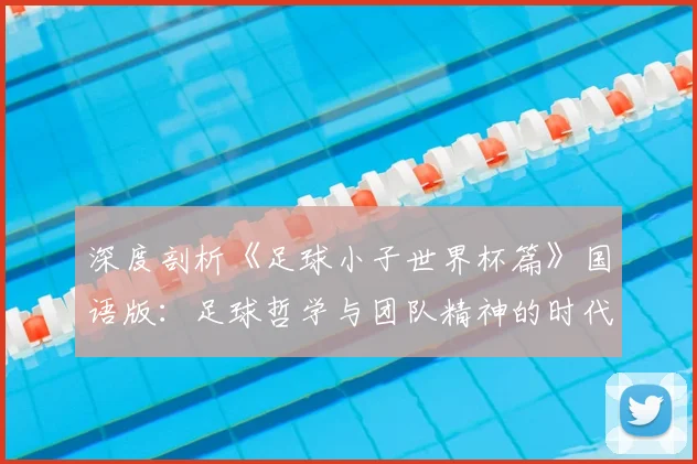 深度剖析《足球小子世界杯篇》国语版:足球哲学与团队精神的时代回响