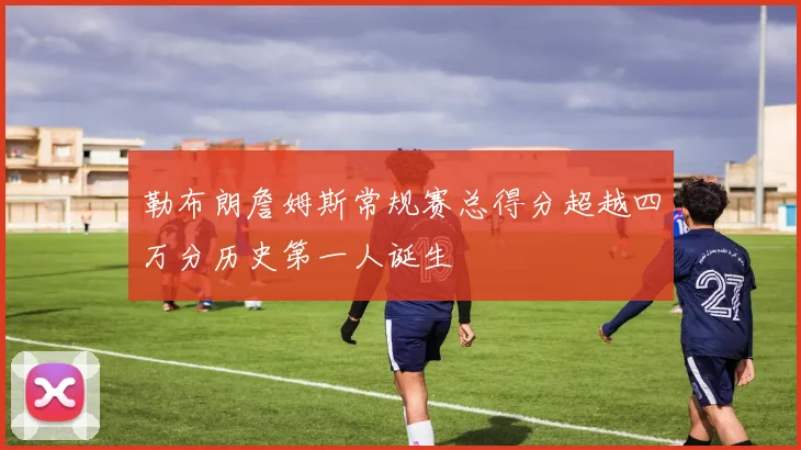 勒布朗詹姆斯常规赛总得分超越四万分历史第一人诞生
