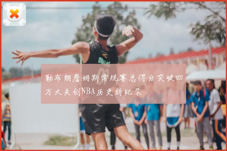 勒布朗詹姆斯常规赛总得分突破四万大关创NBA历史新纪录