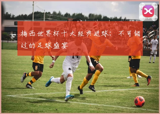 梅西世界杯十大经典进球:不可错过的足球盛宴