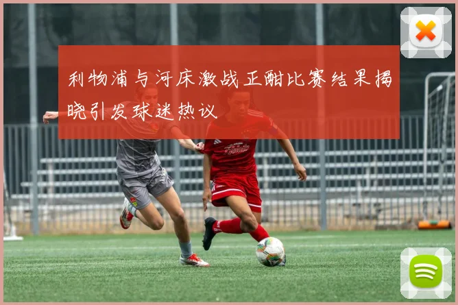 利物浦与河床激战正酣比赛结果揭晓引发球迷热议