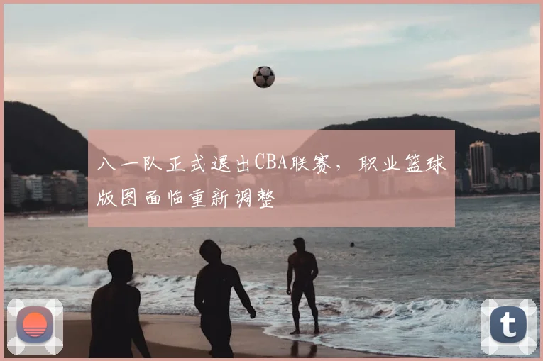 八一队正式退出CBA联赛，职业篮球版图面临重新调整