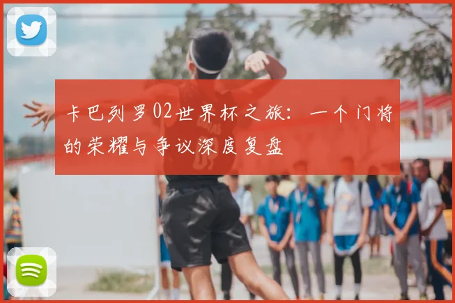 卡巴列罗02世界杯之旅:一个门将的荣耀与争议深度复盘