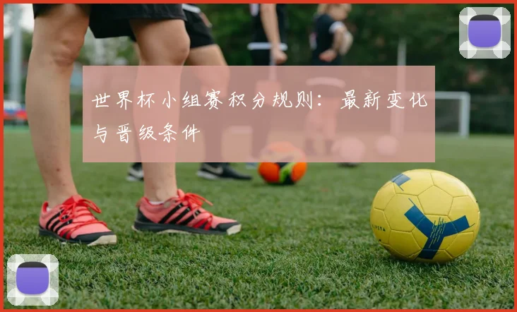 世界杯小组赛积分规则:最新变化与晋级条件