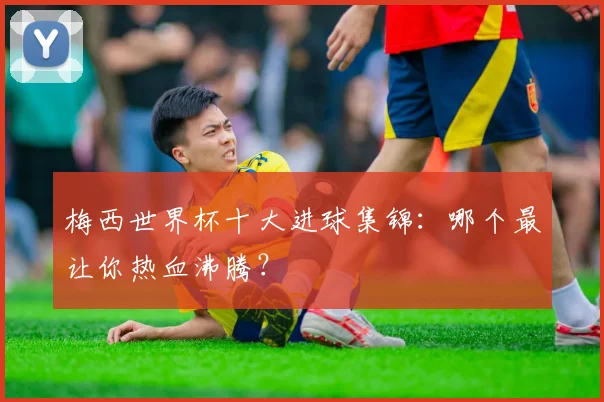 梅西世界杯十大进球集锦:哪个最让你热血沸腾?