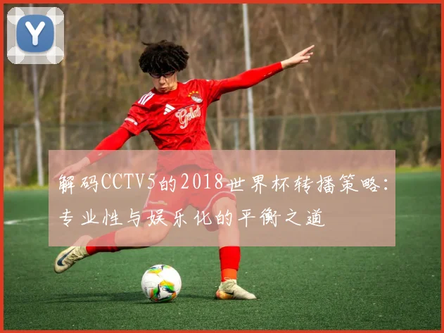 解码CCTV5的2018世界杯转播策略：专业性与娱乐化的平衡之道