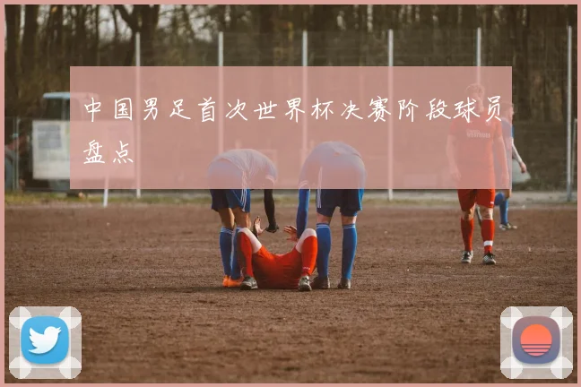 中国男足首次世界杯决赛阶段球员盘点