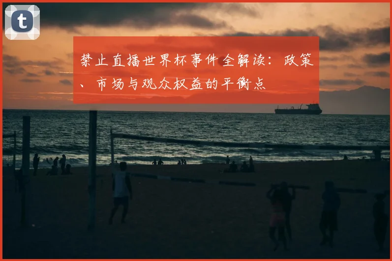 禁止直播世界杯事件全解读：政策、市场与观众权益的平衡点