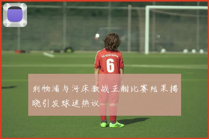 利物浦与河床激战正酣比赛结果揭晓引发球迷热议
