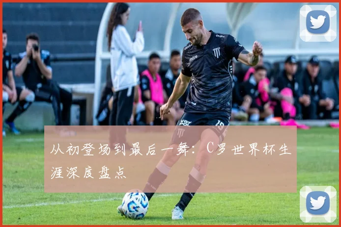 从初登场到最后一舞：C罗世界杯生涯深度盘点