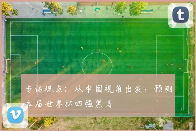 专访观点:从中国视角出发,预测本届世界杯四强黑马