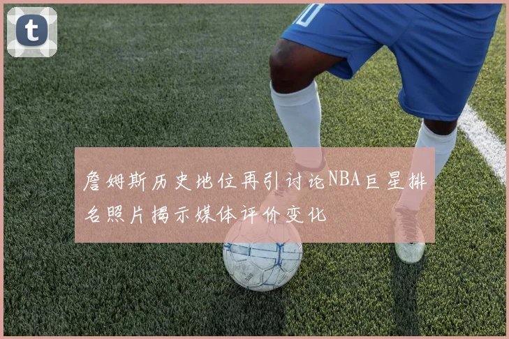 詹姆斯历史地位再引讨论NBA巨星排名照片揭示媒体评价变化