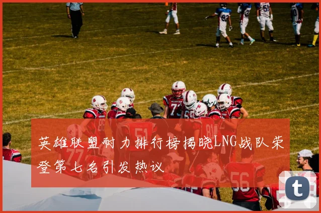 英雄联盟耐力排行榜揭晓LNG战队荣登第七名引发热议