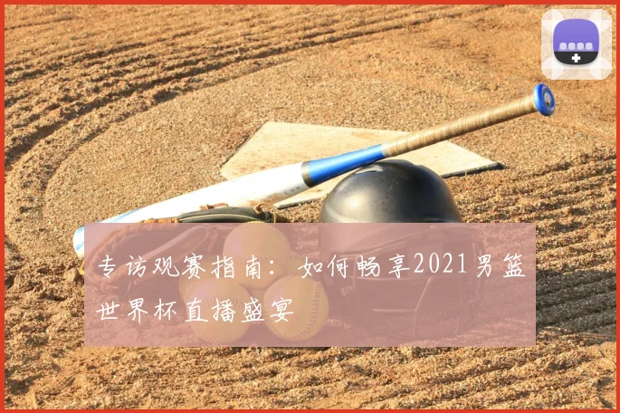 专访观赛指南:如何畅享2021男篮世界杯直播盛宴