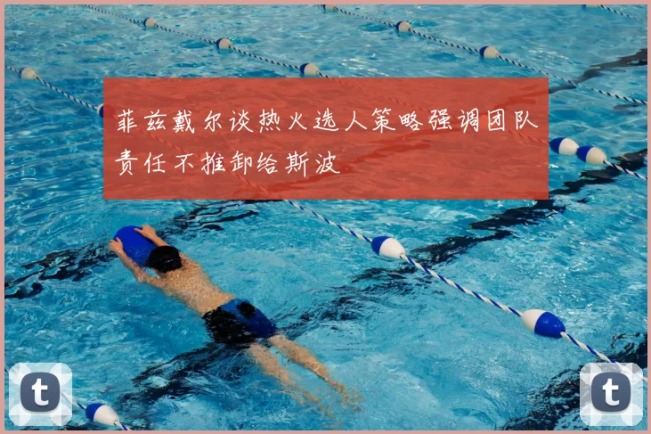 菲兹戴尔谈热火选人策略强调团队责任不推卸给斯波