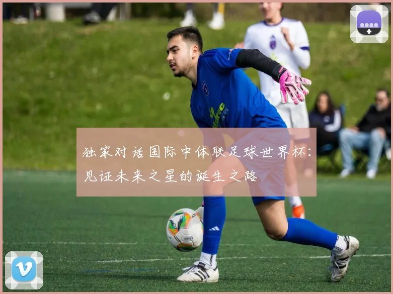 独家对话国际中体联足球世界杯：见证未来之星的诞生之路