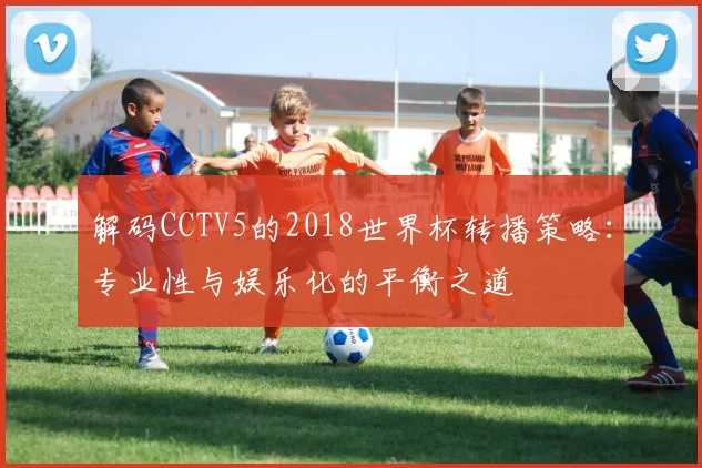 解码CCTV5的2018世界杯转播策略：专业性与娱乐化的平衡之道