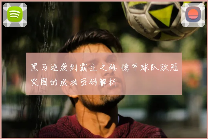 黑马逆袭到霸主之路 德甲球队欧冠突围的成功密码解析