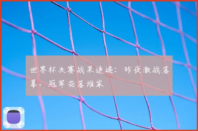 世界杯决赛战果速递：昨夜激战落幕，冠军花落谁家