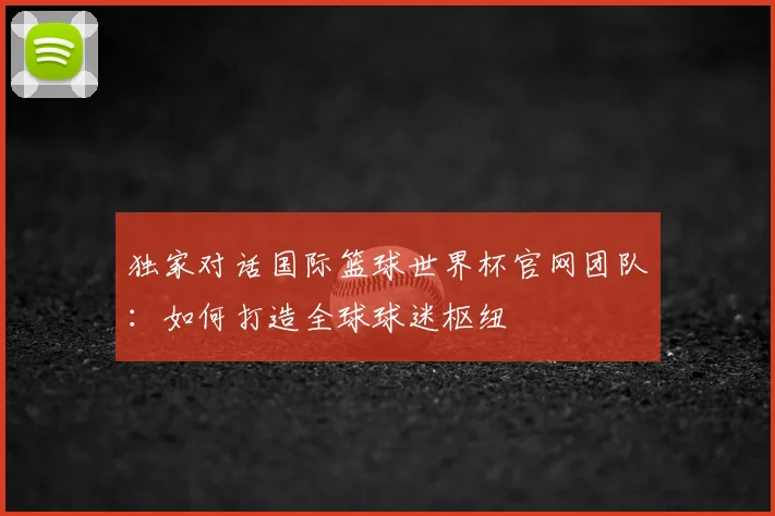 独家对话国际篮球世界杯官网团队：如何打造全球球迷枢纽