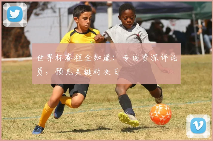 世界杯赛程全知道:专访资深评论员,预见关键对决日