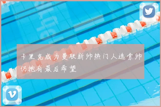 卡里克成为曼联新帅热门人选索帅仍抱有最后希望