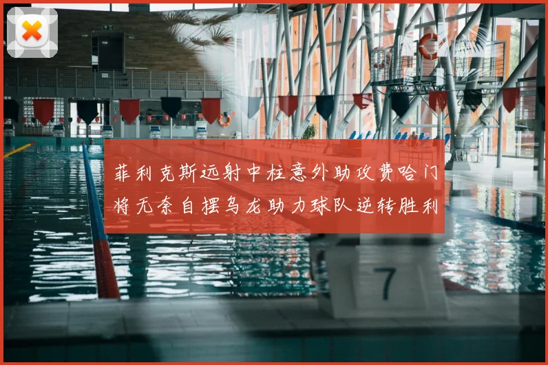 菲利克斯远射中柱意外助攻费哈门将无奈自摆乌龙助力球队逆转胜利