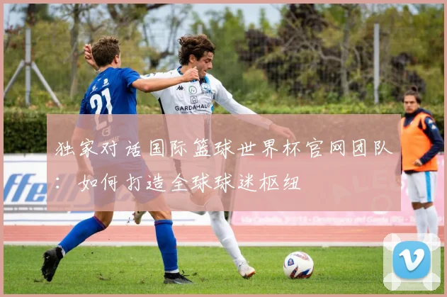 独家对话国际篮球世界杯官网团队：如何打造全球球迷枢纽