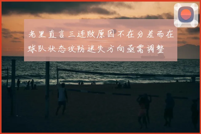 老里直言三连败原因不在分差而在球队状态攻防迷失方向亟需调整