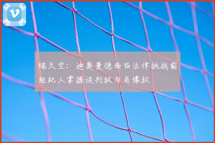 瑞天空：迪奥曼德面临法律挑战前经纪人掌握谈判权与肖像权