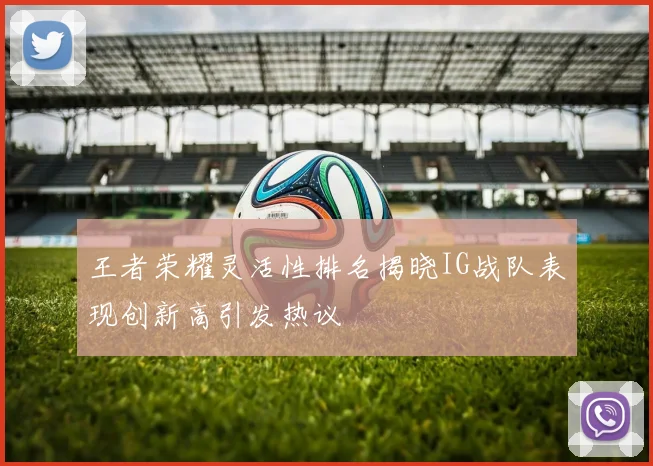 王者荣耀灵活性排名揭晓IG战队表现创新高引发热议