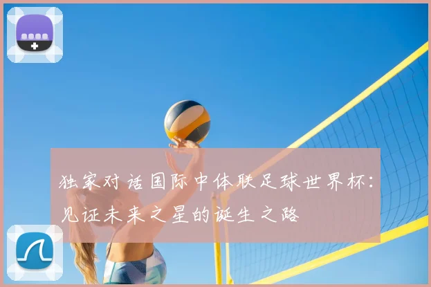 独家对话国际中体联足球世界杯:见证未来之星的诞生之路