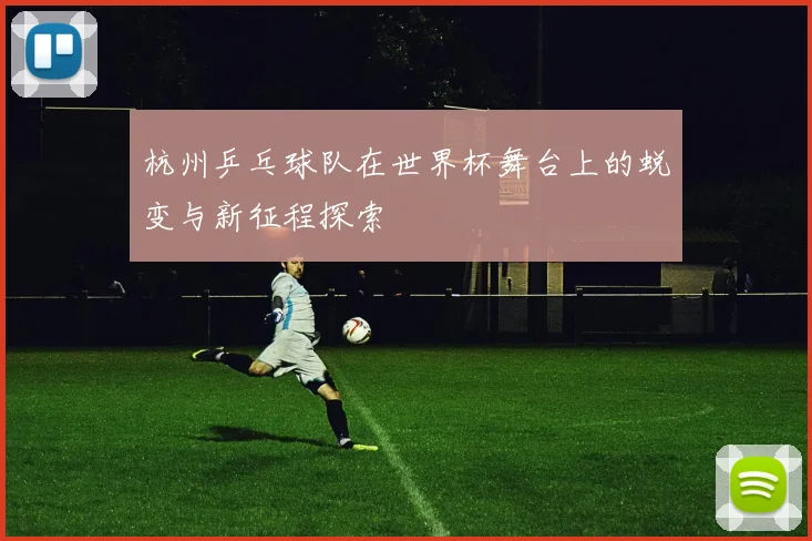 杭州乒乓球队在世界杯舞台上的蜕变与新征程探索